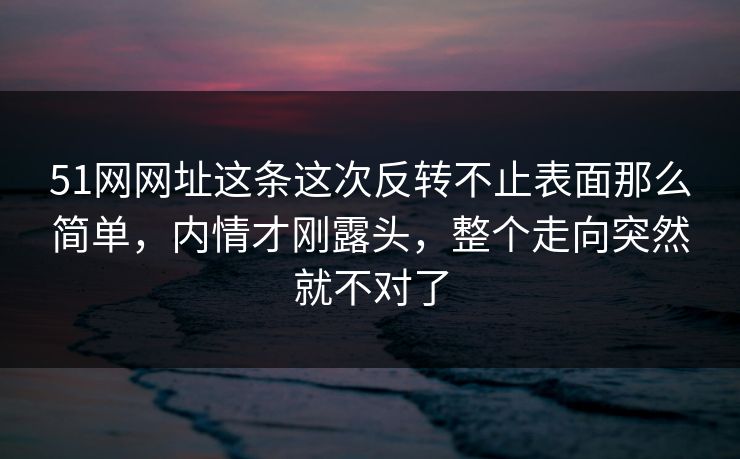 51网网址这条这次反转不止表面那么简单，内情才刚露头，整个走向突然就不对了